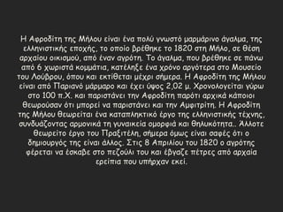 Η Αφροδίτη της Μήλου είναι ένα πολύ γνωστό μαρμάρινο άγαλμα, της
ελληνιστικής εποχής, το οποίο βρέθηκε το 1820 στη Μήλο, σε θέση
αρχαίου οικισμού, από έναν αγρότη. Το άγαλμα, που βρέθηκε σε πάνω
από 6 χωριστά κομμάτια, κατέληξε ένα χρόνο αργότερα στο Μουσείο
του Λούβρου, όπου και εκτίθεται μέχρι σήμερα. Η Αφροδίτη της Μήλου
είναι από Παριανό μάρμαρο και έχει ύψος 2,02 μ. Χρονολογείται γύρω
στο 100 π.Χ. και παριστάνει την Αφροδίτη παρότι αρχικά κάποιοι
θεωρούσαν ότι μπορεί να παριστάνει και την Αμφιτρίτη. Η Αφροδίτη
της Μήλου θεωρείται ένα καταπληκτικό έργο της ελληνιστικής τέχνης,
συνδυάζοντας αρμονικά τη γυναικεία ομορφιά και θηλυκότητα.. Άλλοτε
θεωρείτο έργο του Πραξιτέλη, σήμερα όμως είναι σαφές ότι ο
δημιουργός της είναι άλλος. Στις 8 Απριλίου του 1820 ο αγρότης
φέρεται να έσκαβε στο πεζούλι του και έβγαζε πέτρες από αρχαία
ερείπια που υπήρχαν εκεί.
 