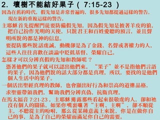 2. 壞樹不能結好果子（ 7:15-23 ）
因為在舊約時代，假先知是非常普遍的，很多先知都提過這樣的警告，
現在新約重複這樣的警告。
主耶 首先提醒門徒要防備假先知，因為假先知是披著羊皮的狼，穌
把自己扮作光明的天使，只 君王和百姓愛聽的預言，並且聲說
明所 的都是神的信息。說
要提防那些 話虔誠，動機卻是為了金錢、名聲或著權力的人，說
這些人往往喜歡在談論中貶低基督、榮耀自己。
怎樣才可以分辨真假的先知和教師 ？呢
憑著他們的果子就可以認出他們來。 “果子”並不是指他們言語
的果子，因為他們 的話大部分都是真理，所以，要找的是他們說
個人生活中的果子。
一個活出聖經真理的教師，也會顯出好行為和崇高的道 品格，德
求聖靈帶領我們， 助我們分辨真偽，抗衛真理。幫
在馬太福音 7:21-23 ，主耶 露那些看起來很敬虔的人，卻和穌揭 祂
沒有個人的關係。如果 嘴裏 著“主 、主 ”，卻不順從你 嚷 啊 啊
主，不聽從主的吩咐，那 從某種意義上來 ， 是在做 自么 說 你 你
己的事，是為了自己的榮燿而滿足 自己的需要。你
 