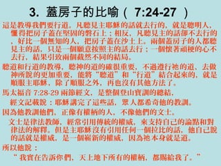 3. 蓋房子的比喻（ 7:24-27 ）
這是教導我們要行道。凡聽見主耶 的話就去行的，就是聰明人，穌
得把房子蓋在堅固的磐石上；相反，凡聽見主的話卻不去行的懂
，好比一個無知的人，把房子蓋在沙土上。兩個蓋房子的人都聽
見主的話，只是一個願意按照主的話去行；一個懷著頑梗的心不
去行，結果引致兩個截然不同的結局。
聽道和行道的教導，聽神的道的確很重要，不過遵行 的道、去做祂
神所 的更加重要，能將“聽道”和“行道”結合起來的，就是說
順服主耶 ，除了順服之外，再也沒有其他方法了。穌
馬太福音 7:28-29 兩節經文，是整個登山寶訓的總結，
經文記載 ：耶 講完了這些話， 人都希奇他的教訓。說 穌 眾
因為他教訓他們，正像有權柄的人，不像他們的文士。
文士是律法教師，經常引用傳統的權威，來支持自己的論點和對
律法的解釋。但是主耶 沒有引用任何一個拉比的話，他自己穌 說
的話就是權威，是一個嶄新的權威，因為 本身就是道。祂
所以他 ：說
“ 我實在告訴 們，天上地下所有的權柄，都賜給我了。”你
 