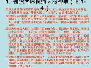 1. 醫治大麻瘋病人的神蹟（ 8:1-
4 ）耶 上山講登山寶訓後從山上下來時，有一個長大麻瘋的人來拜他，穌
求主耶 醫治他，那個人 ：“主若肯，必能叫我潔淨了。”穌 說
按照猶太人的傳統，如果有人染上這種病，祭司會正式宣告此人是痲
瘋病人，，使人們不會太靠近他，可見大麻瘋病人是被社會排斥的
人，並且在宗教禮儀上成為了不潔淨的人，因為大麻瘋是不潔淨的
象 。徵
這個大麻瘋病人相信主耶 有醫治的力量，所以他來拜耶 ，並且信穌 穌
心十足地 ：“主若肯，必能叫我潔淨了。”他把主權交給主，說
他沒有 住主耶 ，非要耶 醫治不可，反而是 “主若肯，必能扯 穌 穌 說
叫我潔淨了”，換句話來 ，如果主耶 不願意醫治他，他也不會說 穌
反對的。但是主耶 伸手、醫治他。主耶 不但醫治了麻瘋病人身穌 穌
體上的創傷，更加透過觸摸的行動，醫治病人心靈的孤單和被人撇
棄的創傷。大麻瘋病人得到醫治之后，主耶 吩咐他“切不可告訴穌
人，只要去把身體給祭司察看，獻上摩西所吩咐的禮物，對 人作眾
證據。”這是摩西律法的要求，利未記第 14 章記載，
主耶 為什 吩咐那個麻瘋病人，切不可把醫治的事情告訴別人 ？穌 么 呢
可能有兩個原因。第一個原因：耶 不願意別人只把 當作一個行穌 祂
神蹟的人而已；第二個原因： 不願意治病的神蹟被過分宣傳，以祂
致 阻了 的傳工。攔 祂
 