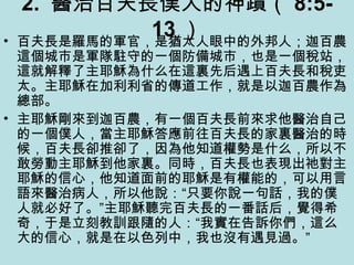 2. 醫治百夫長僕人的神蹟（ 8:5-
13 ）• 百夫長是羅馬的軍官，是猶太人眼中的外邦人；迦百農
這個城市是軍隊駐守的一個防備城市，也是一個稅站，
這就解釋了主耶穌為什么在這裏先后遇上百夫長和稅吏
太。主耶穌在加利利省的傳道工作，就是以迦百農作為
總部。
• 主耶穌剛來到迦百農，有一個百夫長前來求他醫治自己
的一個僕人，當主耶穌答應前往百夫長的家裏醫治的時
候，百夫長卻推卻了，因為他知道權勢是什么，所以不
敢勞動主耶穌到他家裏。同時，百夫長也表現出祂對主
耶穌的信心，他知道面前的耶穌是有權能的，可以用言
語來醫治病人，所以他說：“只要你說一句話，我的僕
人就必好了。”主耶穌聽完百夫長的一番話后，覺得希
奇，于是立刻教訓跟隨的人：“我實在告訴你們，這么
大的信心，就是在以色列中，我也沒有遇見過。”
 
