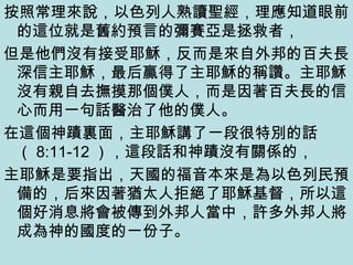 按照常理來說，以色列人熟讀聖經，理應知道眼前
的這位就是舊約預言的彌賽亞是拯救者，
但是他們沒有接受耶穌，反而是來自外邦的百夫長
深信主耶穌，最后贏得了主耶穌的稱讚。主耶穌
沒有親自去撫摸那個僕人，而是因著百夫長的信
心而用一句話醫治了他的僕人。
在這個神蹟裏面，主耶穌講了一段很特別的話
（ 8:11-12 ），這段話和神蹟沒有關係的，
主耶穌是要指出，天國的福音本來是為以色列民預
備的，后來因著猶太人拒絕了耶穌基督，所以這
個好消息將會被傳到外邦人當中，許多外邦人將
成為神的國度的一份子。
 