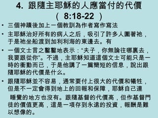 4. 跟隨主耶穌的人應當付的代價
（ 8:18-22 ）
• 三個神蹟後加上ㄧ個教訓為作者寫作寫法
• 主耶穌治好所有的病人之后，吸引了許多人圍著祂，
于是祂坐船渡到加利利海的東邊去。有
• 一個文士言之鑿鑿地表示：“夫子，你無論往哪裏去，
我要跟從你”。不過，主耶穌知道這個文士可能只是一
時的衝動而已，于是他講了一篇簡短的信息，說出跟
隨耶穌的代價是什么。
• 跟隨耶穌並不容易，通常要付上很大的代價和犧牲，
但是不一定會得到地上的回報和保障，耶穌自己連
睡覺的地方也沒有。跟隨基督的代價高，但作基督門
徒的價值更高，這是一項存到永遠的投資，報酬是難
以想像的。
 