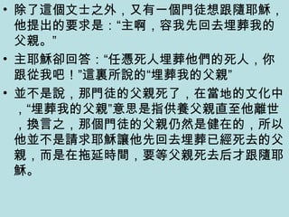 • 除了這個文士之外，又有一個門徒想跟隨耶穌，
他提出的要求是：“主啊，容我先回去埋葬我的
父親。”
• 主耶穌卻回答：“任憑死人埋葬他們的死人，你
跟從我吧！”這裏所說的“埋葬我的父親”
• 並不是說，那門徒的父親死了，在當地的文化中
，“埋葬我的父親”意思是指供養父親直至他離世
，換言之，那個門徒的父親仍然是健在的，所以
他並不是請求耶穌讓他先回去埋葬已經死去的父
親，而是在拖延時間，要等父親死去后才跟隨耶
穌。
 