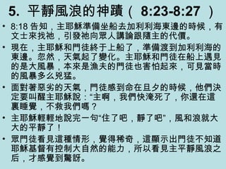 5. 平靜風浪的神蹟（ 8:23-8:27 ）
• 8:18 告知，主耶穌準備坐船去加利利海東邊的時候，有
文士來找祂，引發祂向眾人講論跟隨主的代價。
• 現在，主耶穌和門徒終于上船了，準備渡到加利利海的
東邊。忽然，天氣起了變化。主耶穌和門徒在船上遇見
的是大風暴，本來是漁夫的門徒也害怕起來，可見當時
的風暴多么兇猛。
• 面對著惡劣的天氣，門徒感到命在旦夕的時候，他們決
定要叫醒主耶穌說：“主啊，我們快淹死了，你還在這
裏睡覺，不救我們嗎？
• 主耶穌輕輕地說完一句“住了吧，靜了吧”，風和浪就大
大的平靜了！
• 眾門徒看見這種情形，覺得稀奇，這顯示出門徒不知道
耶穌基督有控制大自然的能力，所以看見主平靜風浪之
后，才感覺到驚訝。
 