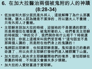 6. 在加大拉醫治兩個被鬼附的人的神蹟
(8:28-34)
• 低加坡利大部分居民是外邦人，這就解釋了為什么那裏
有豬。猶太人認為豬是不潔淨的，所以猶太人不養豬，
只有外邦人才養豬。
• 主耶穌來到加大拉的時候，迎接祂的不是普通的群眾，
而是兩個住在墳塋裏，被鬼附著的人，他們看見主耶穌
的時候說：“神的兒子，我們與你有什么相干？時候還
沒有到，你就上這裡來叫我們受苦嗎？”這句話並不是
那兩個人講的，而是附在他們身上的鬼講的！
• 鬼辨認出耶穌來，也知道耶穌是誰。鬼知道自己的最終
命運了，所以央求主耶穌打發他們進入豬群闖下山崖。
• 加大拉的人就央求主耶穌離開他們的境界，害怕耶穌在
那裏的時候，不知道又會損失多少頭豬。
• 加大拉的人愛財富過于愛耶穌。
 