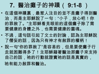 7. 醫治癱子的神蹟（ 9:1-8 ）
• 在這個神蹟裏，最惹人注目的並不是癱子得到醫
治，而是主耶穌說了一句：“小子，放心吧！你
的罪赦了。”主耶穌看見眼前的這個癱子除了需
要健康的身體之外，也需要健康的靈魂。
• 不過，這句話引起了文士的討論，認為主耶穌說
了僭妄的話，因為只有神才有赦罪的權柄！
• 說一句“你的罪赦了”是容易的，但是要使癱子行
走就困難得多了！主耶穌藉著醫治那癱子來支持
自己的話，祂的行動就證實祂的話是真實的，
祂有能力赦罪和醫治。
 