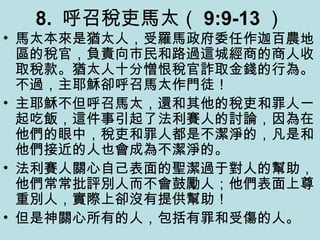 8. 呼召稅吏馬太（ 9:9-13 ）
• 馬太本來是猶太人，受羅馬政府委任作迦百農地
區的稅官，負責向市民和路過這城經商的商人收
取稅款。猶太人十分憎恨稅官詐取金錢的行為。
不過，主耶穌卻呼召馬太作門徒！
• 主耶穌不但呼召馬太，還和其他的稅吏和罪人一
起吃飯，這件事引起了法利賽人的討論，因為在
他們的眼中，稅吏和罪人都是不潔淨的，凡是和
他們接近的人也會成為不潔淨的。
• 法利賽人關心自己表面的聖潔過于對人的幫助，
他們常常批評別人而不會鼓勵人；他們表面上尊
重別人，實際上卻沒有提供幫助！
• 但是神關心所有的人，包括有罪和受傷的人。
 