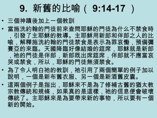 9. 新舊的比喻（ 9:14-17 ）
• 三個神蹟後加上ㄧ個教訓
• 當施洗約翰的門徒前來查問耶穌的門徒為什么不禁食時
，引發了主耶穌的教導。主耶穌用新郎和伴郎之人的比
喻，解釋施洗約翰的門徒禁食是表示為罪哀慟，預備彌
賽亞的來臨。天國降臨好像結婚的筵席，耶穌就是新郎
，祂的門徒是伴郎，新郎既出席筵席，伴郎就不應當哀
哭或禁食，所以，耶穌的門徒無須禁食。
• 為了令人明白祂的教訓，祂引用了兩個簡單的例子加以
說明，一個是新布舊衣服、另一個是新酒舊皮囊。
• 這兩個例子是指出，耶穌來不是為了修補古舊的猶太教
宗教傳統和規條，如果真的是這樣，祂的信息便會破壞
傳統了。主耶穌來是為要帶來新的事物，所以要有一個
新的開始。
 