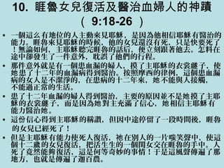 10. 睚魯女兒復活及醫治血婦人的神蹟
（ 9:18-26 ）
• 一個這 有地位的人主動來見耶 ，是因為他相信耶 有醫治的么 穌 穌
能力。睚魯來見耶 的時候，他的女兒還沒有死，只是快要死了穌
！無論如何，主耶 聽完睚魯的話后，便立刻跟著他去。怎料在穌
途中卻發生了一件意外，耽誤了他們的行程。
• 那件意外就是有一個患血漏的婦人，摸了主耶 的衣裳 子，使穌 繸
患了十二年的血漏病得到醫治。按照摩西的律例，這個患血漏她
病的女人是不潔淨的，在患病的十二年來， 不能與人接觸，她
不能過正常的生活。
• 患了十二年血漏的婦人得到醫治，主要的原因並不是 摸了主耶她
的衣裳 子，而是因為 對主充滿了信心， 相信主耶 有穌 繸 她 她 穌
能力醫治 。她
• 這 信心得到主耶 的稱讚，但因中途停留了一段時間後，睚魯份 穌
的女兒已經死了！
• 但是主耶 有能力使死人復活， 在別人的一片嗤笑聲中，使這穌 祂
個十二 的女兒復活，把活生生的一個閨女交在睚魯的手中。人歲
死了竟然能 復活，這是何等奇妙的事情！于是這風聲傳遍了那夠
地方，也就是傳遍了迦百農。
 