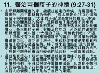 11. 醫治兩個瞎子的神蹟 (9:27-31)
• 主耶穌離開睚魯的家，繼續往前走的時候，有兩個瞎子
跟著他，求主耶穌醫治他們， ( 馬太福音 9:27-31) 這兩
個瞎子稱呼耶穌：“大衛的子孫”這是當時的猶太人對那
將要來的彌賽亞的稱呼，這兩個瞎子雖然看不見東西，
但是他們心靈的眼睛是明亮的，知道所遇見的這位是彌
賽亞，是大衛的子孫，有醫治的能力，所以他們跟在主
耶穌后面，喊叫說：“大衛的子孫，可憐我們吧！”不過
，主耶穌沒有立刻答應兩個瞎子的請求，而是讓他們繼
續跟著自己，直到進了房子。主耶穌這樣做是要看看兩
個瞎子的信心是否足夠。瞎子就來到他跟前”這句話顯
示這兩個瞎子的堅持不懈，他們知道耶穌可以醫治自己
，於是不讓任何東西阻礙他們找耶穌，一直跟著耶穌。
• 這就是真信心！所以主耶穌是照著兩個瞎子的信，成全
了他們的願望。這兩個瞎子重見光明之后，主耶穌切切
地囑咐他們，不可以把這件事傳揚出去，因為祂不想別
人認為祂是為了行神蹟而行神蹟！主耶穌的醫治是出于
神對人的憐憫，而不是為了自己的榮耀。
 
