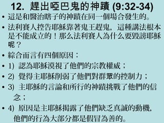 12. 趕出啞巴鬼的神蹟 (9:32-34)
• 這是和醫治瞎子的神蹟在同一個場合發生的。
• 法利賽人控告耶穌靠著鬼王趕鬼，這種講法根本
是不能成立的！那么法利賽人為什么要毀謗耶穌
？呢
• 綜合而言有四個原因：
• 1) 認為耶穌漠視了他們的宗教權威；
• 2) 覺得主耶穌削弱了他們對群 的控制力；眾
• 3) 主耶穌的言論和所行的神蹟挑戰了他們的信
念；
• 4) 原因是主耶穌揭露了他們缺乏真誠的動機，
他們的行為大部分都是假冒為善的。
 