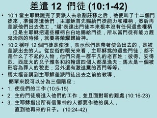 差遣 12 們徒 (10:1-42)
• 10:1 當主耶穌說完了要派人去收割莊稼之后，祂便叫了十二個門
徒來，準備差遣他們，主耶穌首先賜給門徒能力和權柄，然后再
差派他們出去做工，“賜”表達出門徒本來根本沒有任何這些權柄
，但是主耶穌把這些權柄白白地賜給門徒，所以當門徒有能力趕
鬼治病的時候，就要將榮耀歸給神。
• 10:2 稱呼 12 個門徒是使徒，表示他們是帶著使命出去的，是被
差派出去的人。從世俗的眼光來看，主耶穌挑的這些門徒，都不
是什么了不起的人物，他們只是一群平凡的老百姓：彼得、安得
烈、西庇太的兒子雅各和約翰這四個人都是漁夫；馬太是一個被
形容為罪人的稅吏；另外還有激進黨的西門等等。
• 馬太福音講到主耶穌差派門徒出去之前的教導，
簡單來說可以分為三個階段：
• 1. 使徒們的工作 (10:5-15)
• 2. 主的門徒將進入他們的工作，並且面對新的難處 (10:16-23)
• 3. 主耶穌指出所有信靠神的人都要作祂的僕人，
直到祂再來的日子。 (10:24-42)
 