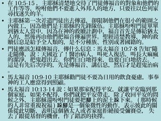 • 在 10:5-15 ，主耶穌清楚地交待了門徒傳福音的對象和他們的
工作等等，吩咐他們不要進入外邦人的地方，只要往以色列家
尋找迷失的羊。
• 主耶穌第一次差遣門徒出去傳道，卻限制他們在很小的範圍之
內做工，因為他們是主耶穌的先鋒隊伍。主耶穌吩咐門徒單單
到猶太人當中，因為在神的救贖計劃中，福音首先是傳給猶太
人的，然後再由他們把福音傳遍世界。聖經清楚教導，神的救
贖信息是給予全人類的，是不分種族、性別或著國籍的。
• 門徒應該怎樣傳福音，傳什么信息：馬太福音 10:7-8 告知“隨
走隨傳，說：天國近了！醫治病人，叫死人復活，叫長大痲瘋
的潔淨，把鬼趕出去。你們白白地得來，也要白白地捨去。”
這是有先后次序的，先是傳福音、講信息，然后才是趕鬼治病
。
• 馬太福音 10:9-10 主耶穌勸門徒不要為日用的飲食憂慮，事奉
神的工人應當得到照顧。
• 馬太福音 10:13-14 說：如果那家配得平安，就讓平安臨到那
個家庭，如果不配得，你們就把平安帶走，除了收回平安的問
候之外，主耶穌還吩咐門徒要把 上的泥土 下來。腳 跺 ( 那時候
的人非常重視祝福 ) 是一個象徵性的動作，表示彼此的關跺腳
係從此切斷，表明這個猶太人或者家庭拒絕接受彌賽亞， 失
去了跟從基督的機會，作了錯誤的抉擇。
 