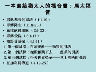 一本寫給猶太人的福音書：馬太福
音
• 耶 基督的家譜（穌 1:1-19 ）
• 耶 降生（穌 1:18-25 ）
• 希律欲殺耶 （穌 2:1-23 ）
• 耶 受洗（穌 3:1-17 ）
• 曠野受試探（ 4:1-11 ）
1. 第一個試探：石頭變餅──物質的引誘
2. 第二個試探：從殿頂跳下去── 榮的引誘虛
3. 第三個試探：得著世界榮華──世上權柄的引誘
• 在加利利傳道（ 4:12-25 ）
 