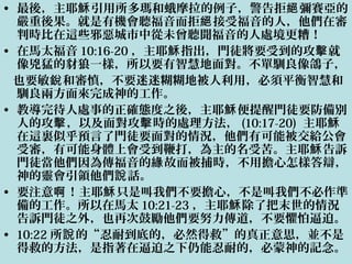• 最後，主耶 引用所多瑪和蛾摩拉的例子，警告拒 彌賽亞的穌 絕
嚴重後果。就是有機會聽福音而拒 接受福音的人，他們在審絕
判時比在這些邪惡城市中從未曾聽聞福音的人處境更糟！
• 在馬太福音 10:16-20 ，主耶 指出，門徒將要受到的攻 就穌 擊
像兇猛的豺狼一樣，所以要有智慧地面對。不單馴良像鴿子，
也要敏 和審慎，不要迷迷糊糊地被人利用，必須平衡智慧和銳
馴良兩方面來完成神的工作。
• 教導完待人處事的正確態度之後，主耶 便提醒門徒要防備別穌
人的攻 ，以及面對攻 時的處理方法，擊 擊 (10:17-20) 主耶穌
在這裏似乎預言了門徒要面對的情況，他們有可能被交給公會
受審，有可能身體上會受到鞭打，為主的名受苦。主耶 告訴穌
門徒當他們因為傳福音的 故而被捕時，不用擔心怎樣答辯，緣
神的靈會引領他們 話。說
• 要注意 ！主耶 只是叫我們不要擔心，不是叫我們不必作準啊 穌
備的工作。所以在馬太 10:21-23 ，主耶 除了把末世的情況穌
告訴門徒之外，也再次鼓勵他們要努力傳道，不要懼怕逼迫。
• 10:22 所 的“忍耐到底的，必然得救”的真正意思，並不是說
得救的方法，是指著在逼迫之下仍能忍耐的，必蒙神的記念。
 
