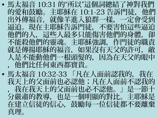 • 馬太福音 10:31 的“所以”這個詞總結了神對我們
的愛和鼓勵。主耶穌在 10:1-23 告訴門徒，他們
出外傳福音，就像羊進入狼群一樣，一定會受到
逼迫。現在主耶穌告訴門徒，不要害怕這些逼迫
他們的人，這些人最多只能傷害他們的身體，卻
不能殺他們的靈魂。主耶穌強調，作門徒的職責
就是傳揚耶穌的福音，如果沒有天父的許可，敵
人是不能動他們一根頭髮的，因為在天父的眼中
，他們比任何東西都寶貴。
• 馬太福音 10:32-33 「凡在人面前認我的，我在
我天上的父面前也必認他；凡在人面前不認我的
，我在我天上的父面前也必不認他。」是一節十
分嚴肅的教導，也是一個明顯的對比。主耶穌是
在建立信徒的信心，鼓勵每一位信徒都不要離棄
真理。
 