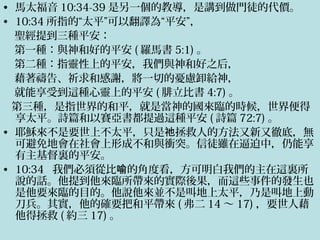 • 馬太福音 10:34-39 是另一個的教導，是講到做門徒的代價。
• 10:34 所指的“太平”可以翻譯為“平安”，
聖經提到三種平安：
第一種：與神和好的平安 ( 羅馬書 5:1) 。
第二種：指靈性上的平安，我們與神和好之后，
藉著禱告、祈求和感謝，將一切的憂慮卸給神，
就能享受到這種心靈上的平安 ( 腓立比書 4:7) 。
第三種，是指世界的和平，就是當神的國來臨的時候，世界便得
享太平。詩篇和以賽亞書都提過這種平安 ( 詩篇 72:7) 。
• 耶穌來不是要世上不太平，只是 拯救人的方法又新又徹底，無祂
可避免地會在社會上形成不和與衝突。信徒雖在逼迫中，仍能享
有主基督裏的平安。
• 10:34 我們必須從比 的角度看，方可明白我們的主在這裏所喻
說的話。他提到他來臨所帶來的實際後果，而這些事件的發生也
是他要來臨的目的。他說他來並不是叫地上太平，乃是叫地上動
刀兵。其實，他的確要把和平帶來 ( 弗二 14 ～ 17) ，要世人藉
他得拯救 ( 約三 17) 。
 