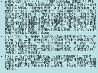 • 在馬太福音 10:35 ～ 37 ，這節經文列出來的關係都是世界上
最親的人，並且都是有倫理關係的。這裏是不可以按照文字表面
的意思來解釋的，主耶穌來到世上並不是要破壞我們的家庭，使
我們和家人反目，這裏的意思是指一旦成為跟隨主的人，信徒的
家人便會反對他們。不信的兒子會反對得救的父親；未得救的女
兒會反對成了基督徒的母親；未重生的媳婦會憎惡重生得救的婆
婆。所以，基督徒便往往要從基督和家庭之間作選擇。基督徒不
應容讓任何親屬關係影響他們對神的忠心。他們必須先考慮救主
的因素，才顧及父親、母親、兒子或女兒。門徒要付的其中一個
代價是經歷壓力緊張、衝突爭 和與家人疏離。事實上，沒有任吵
何事比面對家人的憎恨更痛苦的。
• 10:38 可是，有一樣東西比家庭更容易使基督徒隨流失去──愛
自己的生命。故此，耶穌再說：「不背著他的十字架跟從我的，
也不配作我的門徒。」當然，十字架是極刑的一種。背起十字架
跟從基督是指願意放棄一切而愛主，即使是死，也視之如歸，在
所不計。並不是所有的門徒都要為主犧牲性命，但卻要看重神，
不再看自己的生命為寶貴。
• 10:39 列出了得與失的兩方面，人往往企圖保障自己的生命，
一方面避免受痛楚，同時又不願喪失完全交托給神的生命。其實
這卻是生命的最大損失──過滿足自己的生活。生命最大的作用
是事奉基督。若有人因為愛主而失喪生命，他將要得著真正完滿
的生命。
 