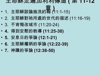 主耶穌走遍加利利傳道 ( 第 11-12
章 )• 1. 主耶穌談論施洗約翰 (11:1-15)
• 2. 主耶穌對祂所處的世代的描述 (11:16-19)
• 3. 不肯悔改城市 (11:20-24)
• 4. 得到安慰的教導 (11:25-30)
• 5. 安息日的爭論 (12:1-21)
• 6. 主耶穌權柄的爭論 (12:22-39)
• 7. 神蹟的爭論 (12:38-50)
 