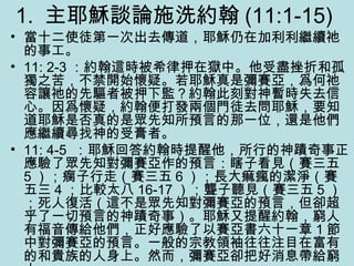1. 主耶穌談論施洗約翰 (11:1-15)
• 當十二使徒第一次出去傳道，耶穌仍在加利利繼續祂
的事工。
• 11: 2-3 ：約翰這時被希律押在獄中。他受盡挫折和孤
獨之苦，不禁開始懷疑。若耶穌真是彌賽亞，爲何祂
容讓祂的先驅者被押下監？約翰此刻對神暫時失去信
心。因爲懷疑，約翰便打發兩個門徒去問耶穌，要知
道耶穌是否真的是眾先知所預言的那一位，還是他們
應繼續尋找神的受膏者。
• 11: 4-5 ：耶穌回答約翰時提醒他，所行的神蹟奇事正
應驗了眾先知對彌賽亞作的預言：瞎子看見（賽三五
5 ）；瘸子行走（賽三五 6 ）；長大痲瘋的潔淨（賽
五三 4 ；比較太八 16-17 ）；聾子聽見（賽三五 5 ）
；死人復活（這不是眾先知對彌賽亞的預言，但卻超
乎了一切預言的神蹟奇事）。耶穌又提醒約翰，窮人
有福音傳給他們，正好應驗了以賽亞書六十一章 1 節
中對彌賽亞的預言。一般的宗教領袖往往注目在富有
的和貴族的人身上。然而，彌賽亞卻把好消息帶給窮
 
