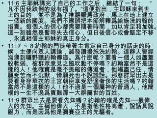 • 11:6 主耶穌講完了自己的工作之后，總結了一句： “
凡不因我跌倒的就有福了。”這便指出，主耶穌來到世
上的目的，並不是為了推翻羅馬政府，馬上在地上建立
一個新的國度。我們不應誤把本節解釋爲給施洗約翰的
指責。每個人的信心都需要隨著時間，加以肯定和加強。
這一刻雖然是暫時失去信心，但日後信心或會堅定不移
，永遠相信主耶穌的真正身分。
• 11: 7 ～ 8 約翰的門徒帶著主肯定自己身分的話走的時
候，主便向眾人講論，越發讚揚施洗約翰。這群人曾經
洶湧到曠野聽約翰傳道。爲什麽呢？要看一個人如蘆葦
般軟弱、被群眾意見之風吹動不停嗎？約翰當然不是這
樣的人！他確實是毫不畏縮的傳道者，他竭盡己任，情
願受苦而不沉默，情願死也不說謊話。那麽群眾出去是
要看身穿華衣的王宮朝臣享受舒適奢侈的生活嗎？約翰
當然不是這樣的人！他不過是一個屬神的普通人，他簡
樸的一生不過爲責難那一大群屬世的百姓。
• 11:9 群眾出去是要看先知嗎？約翰的確是先知──最偉
大的先知。主稱他偉大，不是指他性格高雅，說話具說
服力，而是因爲他是彌賽亞王的先驅者。
 