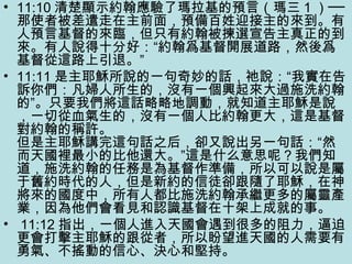 • 11:10 清楚顯示約翰應驗了瑪拉基的預言（瑪三 1 ）──
那使者被差遣走在主前面，預備百姓迎接主的來到。有
人預言基督的來臨，但只有約翰被揀選宣告主真正的到
來。有人說得十分好：“約翰爲基督開展道路，然後爲
基督從這路上引退。”
• 11:11 是主耶穌所說的一句奇妙的話，祂說：“我實在告
訴你們：凡婦人所生的，沒有一個興起來大過施洗約翰
的”。只要我們將這話略略地調動，就知道主耶穌是說
，一切從血氣生的，沒有一個人比約翰更大，這是基督
對約翰的稱許。
但是主耶穌講完這句話之后，卻又說出另一句話：“然
而天國裡最小的比他還大。”這是什么意思呢？我們知
道，施洗約翰的任務是為基督作準備，所以可以說是屬
于舊約時代的人，但是新約的信徒卻跟隨了耶穌，在神
將來的國度中，所有人都比施洗約翰承繼更多的屬靈產
業，因為他們會看見和認識基督在十架上成就的事。
• 11:12 指出，一個人進入天國會遇到很多的阻力，逼迫
更會打擊主耶穌的跟從者，所以盼望進天國的人需要有
勇氣、不搖動的信心、決心和堅持。
 