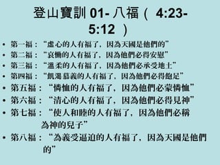 登山寶訓 01- 八福（ 4:23-
5:12 ）
• 第一福：“ 心的人有福了，因為天國是他們的”虛
• 第二福：“哀慟的人有福了，因為他們必得安慰”
• 第三福：“ 柔的人有福了，因為他們必承受地土”溫
• 第四福：“飢 慕義的人有福了，因為他們必得飽足”渴
• 第五福：“憐恤的人有福了，因為他們必蒙憐恤”
• 第六福：“清心的人有福了，因為他們必得見神”
• 第七福：“使人和睦的人有福了，因為他們必稱
為神的兒子”
• 第八福：“為義受逼迫的人有福了，因為天國是他們
的”
 