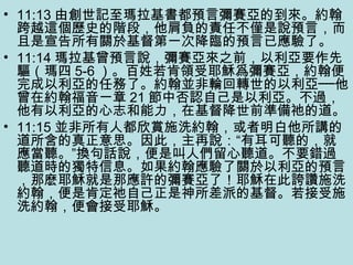 • 11:13 由創世記至瑪拉基書都預言彌賽亞的到來。約翰
跨越這個歷史的階段，他肩負的責任不僅是說預言，而
且是宣告所有關於基督第一次降臨的預言已應驗了。
• 11:14 瑪拉基曾預言說，彌賽亞來之前，以利亞要作先
驅（瑪四 5-6 ）。百姓若肯領受耶穌爲彌賽亞，約翰便
完成以利亞的任務了。約翰並非輪回轉世的以利亞──他
曾在約翰福音一章 21 節中否認自己是以利亞。不過，
他有以利亞的心志和能力，在基督降世前準備祂的道。
• 11:15 並非所有人都欣賞施洗約翰，或者明白他所講的
道所含的真正意思。因此，主再說：“有耳可聽的，就
應當聽。”換句話說，便是叫人們留心聽道。不要錯過
聽道時的獨特信息。如果約翰應驗了關於以利亞的預言
，那麽耶穌就是那應許的彌賽亞了！耶穌在此誇讚施洗
約翰，便是肯定祂自己正是神所差派的基督。若接受施
洗約翰，便會接受耶穌。
 