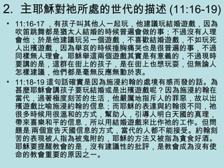 2. 主耶穌對祂所處的世代的描述 (11:16-19)
• 11:16-17 ，有孩子叫其他人一起玩，他建議玩結婚遊戲，因為
吹笛跳舞都是猶太人結婚的時候普遍會做的事；不過沒有人理
會他；於是他建議玩另一個遊戲，不喜歡結婚遊戲，不如玩死
人出殯遊戲，因為舉哀的時候捶胸痛哭也是很普遍的事，不過
同樣無人理會。耶穌舉這兩個遊戲其實是有意義的，不過現時
要講的是，這群在街上的孩子，是在街上也想玩耍，但無論人
怎樣建議，他們都是毫無反應無動於衷。
• 11:18-19 這句話確實是因為施浸約翰的處境有感而發的話。為
甚麼耶穌會講孩子要玩結婚或是出殯遊戲呢 ? 因為施浸約翰在
當代，過著極度刻苦的生活，他嚴厲地指斥人的罪惡，故以出
殯遊戲比喻施浸約翰的信息；而耶穌的表達與約翰很不同，祂
很多時候用很溫和的方式，幫助人，引導人明白天國的真理，
帶來喜樂和平的信息，所以用結婚遊戲來比作祂的工作。但問
題是﹕兩個宣告天國信息的方式，當代的人都不能接受。約翰刻
苦的表現被人指為被鬼附的，耶穌的方法又被指為貪食好酒。
耶穌要提醒教會的是，沒有建議性的批評，是教會成為沒有使
命的教會重要的原因之一。
 
