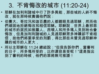3. 不肯悔改的城市 (11:20-24)
• 耶穌在加利利諸城中行了許多異能，那些城的人終不悔
改，就在那時候責備他們說：
• 伯賽大、哥拉汛和迦百農的人都親眼見過耶穌，然而他
們頑固地拒絕悔改和相信耶穌。耶穌說，世界上最邪惡
的城市的居民如推羅人、西頓人和所多瑪人見到祂也會
悔改，但是加利利諸城的人見過耶穌眾多神蹟卻不肯相
信，故他們將要承受的刑罰，得比那些未曾見過耶穌神
蹟的城市的人更大，
• 所以主耶穌在 11:24 總結說：“但我告訴你們，當審判
的日子，所多瑪所受的，比你還容易受呢！”這是指出
到了審判的時候，他們的罪將無可推諉！
 