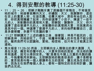 4. 得到安慰的教導 (11:25-30)
• 11 ； 25 ～ 26 ：耶穌才剛剛斥責了那幾個不肯悔改，不肯接受
祂的城市；祂接著就轉向天父，祈禱說：天父，我謝謝你，這些
在世上的重要人物，在迦百農、伯賽大城中，那些有地位的人面
前，你把真理隱藏了起來；而你卻選擇了小孩子、揀選了一些平
凡的人，來彰顯你的真理和大愛。耶穌說：謝謝你，天父，你只
選擇了這些普通平凡的人，來彰顯你的真理與大愛；而我竟然也
是其中的一個。神選擇了普通平凡的人，來向他們彰顯自己，這
是多麼榮耀，多麼不可思議的事！
• 11:27 耶穌講完了上述的禱告之後，接著說：神是不能死的，但
耶穌是神，而祂卻死了。不過，祂屬神和屬人的本性是不能分割
的。雖然我們可以認識祂、愛祂、相信祂，但只有父才能真正知
道祂。
• 馬太福音 11:28-30 然後，主耶穌向全人類發出的偉大邀請，凡
是在失望、痛苦和恐懼中的人，只要來到祂的面前，效法祂的謙
卑和溫柔，就可以得到安息。“軛”是套在牛頸上沉重的木製的器
具，牛拖著軛用來耕地。主耶穌說祂的軛是容易的，擔子是輕省
的，意思就是叫每一個人都謙卑在主的面前，讓主成為生命的主
宰，因為主在我們每個人身上，都有一個特定的目的和計劃，讓
我們去完成。
 