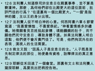 • 12:6 法利賽人知道祭司於安息日在殿裏事奉，並不算是
褻瀆神。那麽，爲何他們卻在比殿更大的這位面前，批
評門徒的行爲？ “在這裏有一個比殿更大。”“一個”是指
神的國，主以王的身分出現。
• 12:7 法利賽人從不明白神的心意。何西阿書六章 6 節曾
寫道：“我喜愛憐恤，不喜愛祭祀。”神看重情感多於禮
儀。祂情願看見百姓掐起麥穗，填飽饑餓的肚子，而不
願他們死守安息日，導致身體不適。如果法利賽人明白
這點，他們便不會斥責門徒了。可是，他們拘泥外在的
表現，漠視人的生活需要。
• 12:8 救主又說：“因爲人子是安息日的主。”人子既是首
先制定律法的那位，祂便最有資格，詮釋律法的真正意
思。
• 12:9 耶穌從禾田進了一個會堂。那裏有文士和法利賽人
窺探耶穌，爲要找出把柄控告祂。
 