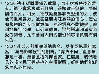 • 12:20 祂不折斷壓傷的蘆葦，也不吹滅將殘的燈
火。祂不會爲求達到目的，踐踏貧苦無依、受剝
削的百姓。相反，祂鼓勵憂傷和受壓迫的人，使
他們重新得力。祂甚至要挑旺微弱的信心，使它
如熊熊的烈火不斷燃燒。祂的信息不斷傳揚，直
到祂施行公理，叫公理得勝。祂的謙卑和滿有慈
愛的關懷，是不會因人們的憎恨和忘恩負義而消
失的。
• 12:21 外邦人都要仰望祂的名。以賽亞把這句寫
爲：“海島都等候祂的訓誨。”寫法不同，但意思
卻是一樣。海島是指外邦國家。在這裏，我們看
見外邦之民正等待祂的主權彰顯，好叫他們能成
爲主忠心的民。
 