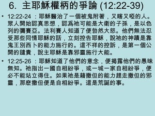 6. 主耶穌權柄的爭論 (12:22-39)
• 12:22-24 ：耶穌醫治了一個被鬼附著，又瞎又啞的人。
眾人開始認真思想，認爲祂可能是大衛的子孫，是以色
列的彌賽亞。法利賽人知道了便勃然大怒。他們無法忍
受那些同情耶穌的話，立刻控告耶穌，說祂的神蹟是靠
鬼王別西卜的能力施行的。這不祥的控訴，是第一個公
開的譴責，說主耶穌是靠邪靈施行大能。
• 12:25-26 ：耶穌知道了他們的意念，便揭露他們的愚昧
無知。祂指出一國自相紛爭，或一城一家自相紛爭，便
必不能站立得住。如果祂是藉撒但的能力趕走撒但的邪
靈，那麽撒但便是自相紛爭。這是荒誕的事。
 
