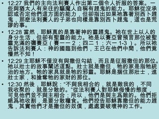 • 12:27 我們的主向法利賽人作出第二個令人折服的答案。一
些與猶太人有來往的驅魔人自稱有趕鬼的能力。耶穌從沒承
認或否定他們這方面的能力，但卻指出如果祂靠著別西卜趕
鬼，那麽法利賽人的子弟也同樣是靠別西卜趕鬼，這也是荒
謬的事。
• 12:28 當然，耶穌真的是靠著神的靈趕鬼。祂在世上以人的
身分生活，但卻有聖靈的能力。祂是以賽亞曾預言那位被聖
靈充滿的彌賽亞（賽一一 2 ；四二 1 ；六一 1-3 ）。所以祂
告訴法利賽人：神的國臨到他們，王已在他們中間，他們竟
懵然不知！
• 12:29 主耶穌不僅沒有與撒但勾結，而且是征服撒但的那位。
祂以壯士的故事闡述這點。壯士就是撒但，牠的家是指牠統
治的地方。牠的家具就是牠的邪靈。耶穌是捆住那壯士，進
壯士家，和搶奪牠的家財的那位。
• 12:30 然後，耶穌說：“不與我相合的，就是敵我的，不同
我收聚的，就是分散的。”從法利賽人對耶穌侮慢的態度，
可見他們並不與主相合；所以，他們是與主爲敵的。他們拒
絕爲祂收割，是要分散糧食。他們控告耶穌靠撒但的能力趕
鬼，其實他們才是撒但的奴僕，處處要破壞神的工作。
 