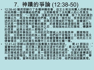 7. 神蹟的爭論 (12:38-50)
• 12:38-40 雖然耶穌行了各種神蹟奇事，但文士和法利賽人仍輕率地
叫祂再顯一個神蹟給他們看，主耶穌看穿了法利賽人的心思意念，
所以祂回答說：“一個邪惡、淫亂的世代求看神蹟，除了先知約拿的
神蹟以外，再沒有神蹟給他們看。約拿是一個先知，受神差派到亞
述的尼尼微城宣告神的審判，如果尼尼微城的不悔改，就會滅亡。
亞述是一個極兇殘和好戰的國家，約拿嘗試逃避這個任務，結果在
大魚腹中三日三夜，當他出來之后，很勉強地去尼尼微城，傳講神
的信息，結果全城的人都悔改了。
主耶穌用這件事指出，外邦的尼尼微城人尚且敬畏神，願意悔改，
相反，主耶穌來到祂的族人那裡，他們卻不肯悔改！主耶穌在馬太
福音這裡很清楚地說，祂的復活將會證實祂是彌賽亞；祂死后三日
便會復活，正如約拿在魚腹中三日后重得生機一樣。
• 12:41-42 耶穌以兩個對比指責猶太領袖的罪狀。 ，第 41 節指出：“
當審判的時候，尼尼微人要起來定這世代的罪”；第 42 節則指出：“
當審判的時候，南方的女王要起來定這世代的罪。”在約拿的時代，
尼尼微城是亞述的首都，是一個罪惡滿盈的城市，但當約拿傳道后
，全城立即悔改。南方的女王也曾從遠方來見以色列王所羅門，學
習他的智慧。當神向這些外邦人展示自己時，他們就能認識真理。
 