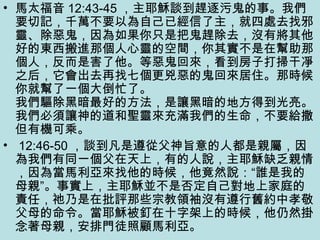 • 馬太福音 12:43-45 ，主耶穌談到趕逐污鬼的事。我們
要切記，千萬不要以為自己已經信了主，就四處去找邪
靈、除惡鬼，因為如果你只是把鬼趕除去，沒有將其他
好的東西搬進那個人心靈的空間，你其實不是在幫助那
個人，反而是害了他。等惡鬼回來，看到房子打掃干凈
之后，它會出去再找七個更兇惡的鬼回來居住。那時候
你就幫了一個大倒忙了。
我們驅除黑暗最好的方法，是讓黑暗的地方得到光亮。
我們必須讓神的道和聖靈來充滿我們的生命，不要給撒
但有機可乘。
• 12:46-50 ，談到凡是遵從父神旨意的人都是親屬，因
為我們有同一個父在天上，有的人說，主耶穌缺乏親情
，因為當馬利亞來找他的時候，他竟然說：“誰是我的
母親”。事實上，主耶穌並不是否定自己對地上家庭的
責任，祂乃是在批評那些宗教領袖沒有遵行舊約中孝敬
父母的命令。當耶穌被釘在十字架上的時候，他仍然掛
念著母親，安排門徒照顧馬利亞。
 