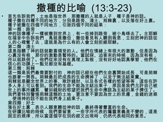 撒種的比喻 (13:3-23)
• 首先告訴我們，土地是指世界，那撒種的人就是人子，種子是神的話。
種子撒在四種不同的地方，分別是路旁、淺土、荊棘裏，以及落在好土裏。
種子被撒在四個不同地方，引致四個不同的結果：
第一類：路旁
神的話像種子一樣被撒到世界上，有一些掉到路旁，被小鳥啄去了。主耶穌
在福音中告訴我們，鳥就是撒但，撒但看見有人聽到救恩，立刻把神的話從
人的心裡奪了去，這就是為什么有的人會立刻拒絕耶穌。
第二類：淺土
這是指聽了神的話就歡喜領受的人。他們在情緒上有很大的激動，但是因為
心裏沒有根，那份的激動是暫時的。當試探、迫害來的時候，因為沒有根，
所以就跌倒了。他們從來沒有在真理上紮根，沒有好好地認真學習，他們在
信心的功課上一點兒都沒有基礎。
第三類：荊棘
這一類是我們最需要對付的，神的話已經在他們生命裏開始成長，可是荊棘
也跟著一齊長。荊棘最后把成長的生命擠掉了，以至于無法結果實。
荊棘就是顧念世界上的事、欺詐錢財、以及各式各樣的慾望等等，這些在許
多人身上可以看到。我們的生命不能為主結出果子，原因是我們允許自己被
世上的事所纏累，譬如錢財的慾望把我們生命中應該為主結的果子擠住了。
我們要特別警惕荊棘這類的土地，要注意不要因為世上的思慮，金錢的迷惑
，使得神的話不能在我們身上結果子。
第四類：好土
落在好土裏，表示人願意聽從神的話，最終得著豐富的生命。
在研讀比喻的時候，我們要留意，一些字所代表的屬靈意義是不變的，這是
固定的規律，所以當這個字在別的經文出現時，仍然代表相同的意思。
 