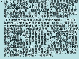 • 13:10-17 耶穌為什麼要用比喻呢？這是當年門徒們的疑
問，也是今天許多人心中的疑問。耶穌對門徒的回答：
「因為天國的奧祕只叫你們知道，不叫他們知道」 (11
節 ) 。從字面上看，則更叫人疑惑了。難道耶穌真的有
意只給門徒機會，卻不給外人回轉的機會，才刻意用比
喻，為要把真理隱藏起來。耶穌真的有這用意嗎？
不！耶穌用比喻是因為那些人太盲目癡聾了，用任何
其他的方式都不能使他們看見真理 (13 節 ) 。還記得不
久前他們怎麼說耶穌的嗎？他們睜著眼說瞎話，說耶穌
靠著鬼王趕鬼 ，無論耶穌做什麼，他們已鐵了心不接受。
耶穌如果明顯說出天國的信息，勢必要引起他們瘋狂的
反對，甚至更加閉耳不聽這些真理了。耶穌引用先知以
賽亞的預言：「你們聽是要聽見，卻不明白；看是要看
見，卻不曉得；因為這百姓油蒙了心，耳朵發沉，眼睛
閉著，恐怕眼睛看見，耳朵聽見，心裏明白，回轉過來
，我就醫治他們」 (14-15 節 ) 。這是當年神對其子民的
哀嘆，藉此，耶穌也對當時的人發出同樣的哀嘆：人心
怎竟如此悖逆愚蒙？這些人雖然看了 ( 真理 ) ，卻無所
見；雖然聽了 ( 神的話 ) ，卻無所聞。
 