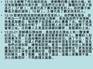 • 13:18 主解釋了用比喻的因由，便解釋四種土壤的比喻。祂
沒有說撒種的代表什麽，但我們可以肯定，撒種的代表了祂
自己（ 37 節），或是代表了傳天國信息的人。祂把種子解
釋爲天國的道理（ 19 節）。土壤代表了聽見信息的人。
• 13:19 堅硬的路旁指拒絕接受信息的人。他們聽見福音，但
不明白──不是因爲他們沒能力理解，是因爲他們不肯理解。
飛鳥是指撒但；牠把種子從這類人的心裏奪了去。牠不過是
與這類人互相合作吧了，因爲這類人自己根本已選擇了荒涼
貧脊之地。法利賽人正是這些頑梗的聽眾，是堅硬的土地。
• 13:20-21 耶穌講石頭地時，是指這些石頭地上有一層淺薄
的泥土。這些土壤代表聽見道而歡喜領受的人。撒種的人起
初得意洋洋，以爲他傳的道是何等的成功。過了不久，他才
汲取了教訓，知道人們歡笑快樂地接受信息並非好事。首先
，他們必須知罪、痛悔和認罪。看見一個尋求神的人哭喪著
臉走向加略山，總比看見他輕散浮誇地從楹間走下更有指望。
膚淺的泥土孕育出膚淺的信，這種信心紮根不深。當遇到猛
烈的陽光，遭了患難，或是受了逼迫，這種人便覺得不值，
決心放棄信仰，不再跟隨主基督。
 