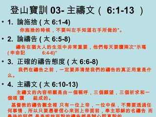 登山寶訓 03- 主禱文（ 6:1-13 ）
• 1. 論施捨 ( 太 6:1-4)
你施捨的時候，不要叫左手知道右手所做的”。
• 2. 論禱告 ( 太 6:5-8)
禱告在猶太人的生活中非常重要，他們每天要讀兩次“示瑪
( 申命記 6:4-6)”
• 3. 正確的禱告態度 ( 太 6:6-8)
我們在禱告之前，一定要弄清楚我們的禱告的真正用意是什
么。
• 4. 主禱文 ( 太 6:10-13)
主禱文的內容明顯是由一個稱呼，三個願望，三個祈求和一
個頌 讚 組成的。
基督教的禱告觀念裡 只有一位上帝，ㄧ位中保，不需要透過任
何事情，所以只要憑著信心來到上帝面前，奉主耶穌的名禱告 而
 