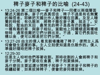 稗子麥子和稗子的比喻 (24-43)
• 13:24-26 第二個比喻──麥子和稗子──同樣以兩個層面
闡述天國的事。麥子代表真信徒，稗子不過是有名無實
的稱信者。耶穌把天國比作人撒好種在田裏。及至人睡
覺的時候，有仇敵來，將稗子撒在麥子裏，就走了。安
格說，聖地的禾田，最常見的稗子是長有芒的毒麥──“
一種有毒的草，與麥子相似。當穀地上同種植這兩種植
物時，通常很難把它們分辨出來。不過，當它們長苗吐
穗以後，便可以輕易把它們分開。”
• 13:27-28 由主的僕人看見穀場攙雜了稗子，便問主人爲
何會發生這樣的事。主人立刻便知道是仇敵作的。僕人
準備好隨時把稗子拔掉。
• 12:29-30
但是主人吩咐他們等著收割。那時收割的人會將稗子和
麥子分開。麥子要收在倉裏，稗子則要燒掉。
　爲什麽田主要延遲分開稗子和麥子？原來麥子和稗子的
根纏結著，如果拔掉稗子，便會把麥同樣拔掉。
 
