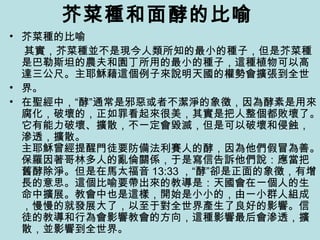 芥菜種和面酵的比喻
• 芥菜種的比喻
其實，芥菜種並不是現今人類所知的最小的種子，但是芥菜種
是巴勒斯坦的農夫和園丁所用的最小的種子，這種植物可以高
達三公尺。主耶穌藉這個例子來說明天國的權勢會擴張到全世
• 界。
• 在聖經中，“酵”通常是邪惡或者不潔淨的象徵，因為酵素是用來
腐化，破壞的，正如罪看起來很美，其實是把人整個都敗壞了。
它有能力破壞、擴散，不一定會毀滅，但是可以破壞和侵蝕，
滲透，擴散。
主耶穌曾經提醒門徒要防備法利賽人的酵，因為他們假冒為善。
保羅因著哥林多人的亂倫關係，于是寫信告訴他們說：應當把
舊酵除淨。但是在馬太福音 13:33 ，“酵”卻是正面的象徵，有增
長的意思。這個比喻要帶出來的教導是：天國會在一個人的生
命中擴展。教會中也是這樣，開始是小小的，由一小群人組成
，慢慢的就發展大了，以至于對全世界產生了良好的影響。信
徒的教導和行為會影響教會的方向，這種影響最后會滲透，擴
散，並影響到全世界。
 