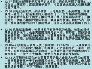 • 13:37 耶穌在解釋麥子和稗子的比喻時，把自己等同了撒種的人。
祂在世上傳道時，直接把種子撒下，祂且要透過眾僕人在歷世歷
代撒下種子。
• 13:38 田地就是世界。必須強調，田地是世界，不是教會。好種
就是天國之子。把活生生的人種植在地上，似乎顯得古怪無稽。
但這裏針對的是把天國之子撒向世界。稗子就是那惡者之子。撒
但對每一個真心相信的聖徒都有一套欺騙的技倆。牠把外表、談
吐，甚至儀態像門徒的人撒向世界。這些人並非真正跟隨王的人。
• 13:39 仇敵就是撒但，牠是神和所有神子民的仇敵。收割的時候
就是世界的末了，也是天國過渡階段的末期。那時候，耶穌基督
要充滿榮耀，滿有能力的再來，祂要掌權作王。主不是在談及教
會時代的末期。如果這裏是談及教會，便會引起許多混亂不清的
問題。
• 13:40-42 收割的人就是天使（參看啓一四 14-20 ）。天國在現今
這個階段，不必刻意分開麥子和毒草。它們得到允許，可以一同
生長。可是到基督第二次來臨時，天使會把罪的成因和作惡的人
集合起來，一並丟在火爐裏。他們在那裏必要哀哭切齒。
• 13:43 大災難時生活在地上而屬天國的義人會進入他們父的國裏
，分享基督作王一千年的榮耀和快樂。他們要發出光來，像太陽
一樣；換句話說，他們在榮耀中充滿光輝燦爛。耶穌再次作出含
義深遠的呼籲：“有耳可聽的，就應當聽。”
 