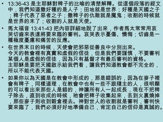 • 13:36-43 是主耶穌對稗子的比喻的清楚解釋。從這個段落的經文
中，我們知道撒好種的是人子；田地就是世界；好種是天國之子
；稗子代表了惡者之子；撒稗子的仇敵就是魔鬼；收割的時候就
是世界的末了；收割的人就是天使。
• 馬太福音 13:41-43 把內容詳細地說了出來，作者馬太常常用哀
哭切齒來表達將要來臨的審判。哀哭表示憂傷、懊悔；切齒是一
種極度憂慮和痛苦的反應。
• 在世界末日的時候，天使會把邪惡從善良中分別出來。
今天的教會裡有真實和虛假的信徒，但是我們要謹慎，不要審判
某個人是虛假的信徒，因為只有基督才有最后審判的資格。
主耶穌是要把天國啟示給我們看，讓我們知道教會都不完全的，
所以不能代表天國。
• 如果你以為天國是在教會中形成的，那是錯誤的，因為在麥子裡
會有稗子，同樣道理，在教會中也有一些不跟隨主的人，很明顯
的可以看出來那些人是錯的，神讓所有人一起成長，現在不把稗
子除去，直到收成的時候，祂會把稗子收集起來，丟到火裏燒掉
，那些麥子則收到穀倉裡去。神對世人的收割就是審判，審判快
要來臨了，我們必須好好地準備自己，肯定自己的信仰是真誠的。
 