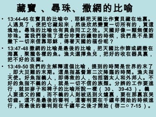 藏寶 、尋珠、撒網的比喻
• 13:44-46 在寶貝的比喻中，耶穌把天國比作寶貝藏在地裏。
人遇見了，便把它藏起來，然後欣然變賣一切所有的，買這
塊地。尋珠的比喻也有異曲同工之效。天國好像一顆無價的
珍珠。當我們發現了這份珍貴的禮物的時候，我們是不是要
撇下一切來信靠耶穌，得著天國的福份呢？
• 13:47-48 撒網的比喻是最後的比喻，把天國比作篩或網撒在
海裏，聚攏各樣的魚。漁夫選擇魚兒，把好的收在器具裏，
把不好的丟棄。
• 13:49-50 我們的主解釋這個比喻，提到的時間是世界的末了
，即大災難的末期。這是指基督第二次降臨的時間。漁夫指
天使。好魚指義人，即得救的人，包括猶太人和外邦人。不
好的魚指不義的人，就是一切不信的族類。分辨的工作要進
行，就如麥子和稗子的比喻所說一樣（ 30 、 39-43 ）。義
人要進父的國，而不義的人則被送到火爐裏，要在那裏哀哭
切齒。這不是最後的審判，這審判要在千禧年開始的時候進
行，而最後的審判則在千禧年之後才開始（啓二○ 7-15 ）。
 