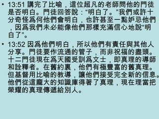 • 13:51 講完了比喻，這位超凡的老師問他的門徒
是否明白。門徒回答說：“明白了。”我們或許十
分奇怪爲何他們會明白，也許甚至一點妒忌他們
，因爲我們未必能像他們那樣充滿信心地說“明
白了”。
• 13:52 因爲他們明白，所以他們有責任與其他人
分享。門徒要作流通的管子，而非祝福的盡頭。
十二門徒現在爲天國受訓爲文士，即真理的導師
和詮釋者。在舊約裏，他們有極豐富的舊真理。
但基督用比喻的教導，讓他們接受完全新的信息。
他們從這龐大的知識庫得著了真理，現在理當把
榮耀的真理傳遞給別人。
 