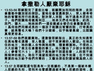 拿撒勒人厭棄耶穌
• 13:53-56 耶穌說完了這些比喻，就離開加利利的海岸，走到
拿撒勒作離別前的探訪。當祂在會堂裏教訓人，眾人都希奇
祂的智慧和所行的異能。對於眾人來說，祂不過是木匠的兒
子。他們認識祂母親馬利亞……祂弟兄們名叫雅各、約西、
西門、猶大……祂妹妹們──這些親戚全都仍在拿撒勒居住
！爲何他們同鄉成長的一個孩子能講出智慧的話，行奇異的
事，結果聲名大噪？他們十分疑惑，似乎執著愚頑，比認識
真理更容易。
• 13:57-58 他們就厭棄祂。這激發耶穌指出，真正的先知通常
在異地聲名遠播，受人敬重，卻不受家鄉的人歡迎。在祂居
住的地方，祂的親人自恃與祂相熟，隨意輕蔑祂。不信的人
大大妨礙了救主在拿撒勒的事工。祂只醫治了少部分有病的
人（參看可六 5 ），原因不是祂辦不到這些事；人的惡不能
限制神的能力。祂在不渴望祝福的地方施予祝福；在不知道
需要的地方給予他們所需的；又醫治那些討厭被稱爲病人的
人。
• 13:57 主耶穌說這句話是有一定根據的，不是第一個被本鄉
人拒絕的先知，耶利米也曾經歷過被本鄉人拒絕的滋味，甚
 
