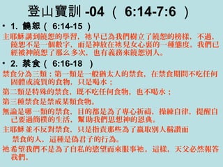 登山寶訓 -04 （ 6:14-7:6 ）
• 1. 饒恕（ 6:14-15 ）
主耶 講到饒恕的學習， 早已為我們樹立了饒恕的榜樣，不過，穌 祂
饒恕不是一個數字，而是神放在 兒女心裏的一種態度。我們已祂
經被神饒恕了那 多次，也有義務來饒恕別人。么
• 2. 禁食（ 6:16-18 ）
禁食分為三類：第一類是一般猶太人的禁食，在禁食期間不吃任何
固體或流質的食物，只是喝水；
第二類是特殊的禁食，既不吃任何食物，也不喝水；
第三種禁食是禁戒某類食物。
無論是 一類的禁食，目的都是為了專心祈禱，操練自律，提醒自哪
己要過簡樸的生活， 助我們思想神的恩典。幫
主耶 並不反對禁食，只是指責那些為了贏取別人稱讚而穌
禁食的人，這種是偽君子的行為。
希望我們不是為了自私的慾望而來服事 ，這樣，天父必然報答祂 祂
我們。
 